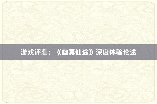 游戏评测：《幽冥仙途》深度体验论述