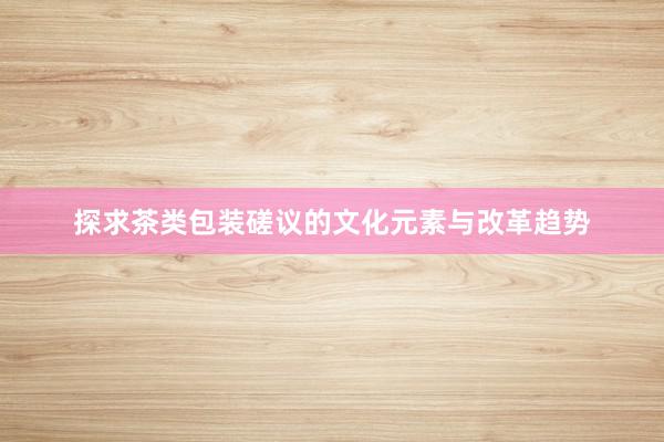 探求茶类包装磋议的文化元素与改革趋势
