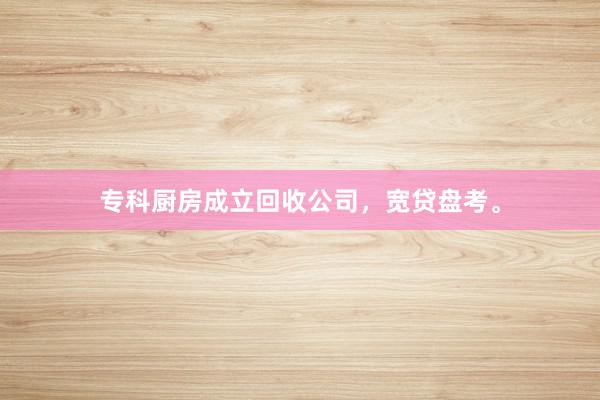 专科厨房成立回收公司，宽贷盘考。