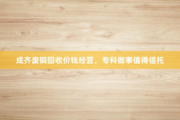 成齐废铜回收价钱经营，专科做事值得信托